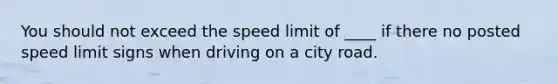 You should not exceed the speed limit of ____ if there no posted speed limit signs when driving on a city road.