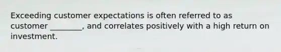 Exceeding customer expectations is often referred to as customer ________, and correlates positively with a high return on investment.