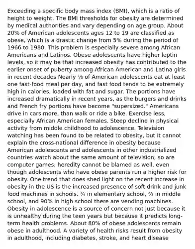 Exceeding a specific body mass index (BMI), which is a ratio of height to weight. The BMI thresholds for obesity are determined by medical authorities and vary depending on age group. About 20% of American adolescents ages 12 to 19 are classified as obese, which is a drastic change from 5% during the period of 1966 to 1980. This problem is especially severe among African Americans and Latinos. Obese adolescents have higher leptin levels, so it may be that increased obesity has contributed to the earlier onset of puberty among African American and Latina girls in recent decades Nearly ⅓ of American adolescents eat at least one fast-food meal per day, and fast food tends to be extremely high in calories, loaded with fat and sugar. The portions have increased dramatically in recent years, as the burgers and drinks and French fry portions have become "supersized." Americans drive in cars more, than walk or ride a bike. Exercise less, especially African American females. Steep decline in physical activity from middle childhood to adolescence. Television watching has been found to be related to obesity, but it cannot explain the cross-national difference in obesity because American adolescents and adolescents in other industrialized countries watch about the same amount of television; so are computer games; heredity cannot be blamed as well, even though adolescents who have obese parents run a higher risk for obesity. One trend that does shed light on the recent increase in obesity in the US is the increased presence of soft drink and junk food machines in schools. ¼ in elementary school, ⅔ in middle school, and 90% in high school there are vending machines. Obesity in adolescence is a source of concern not just because it is unhealthy during the teen years but because it predicts long-term health problems. About 80% of obese adolescents remain obese in adulthood. A variety of health risks result from obesity in adulthood, including diabetes, stroke, and heart disease