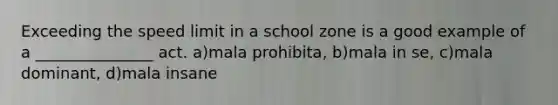 Exceeding the speed limit in a school zone is a good example of a _______________ act. a)mala prohibita, b)mala in se, c)mala dominant, d)mala insane