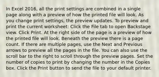 In Excel 2016, all the print settings are combined in a single page along with a preview of how the printed file will look. As you change print settings, the preview updates. To preview and print the current worksheet: Click the File tab to open Backstage view. Click Print. At the right side of the page is a preview of how the printed file will look. Beneath the preview there is a page count. If there are multiple pages, use the Next and Previous arrows to preview all the pages in the file. You can also use the scroll bar to the right to scroll through the preview pages. Set the number of copies to print by changing the number in the Copies box. Click the Print button to send the file to your default printer.