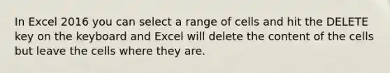 In Excel 2016 you can select a range of cells and hit the DELETE key on the keyboard and Excel will delete the content of the cells but leave the cells where they are.