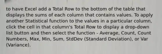 to have Excel add a Total Row to the bottom of the table that displays the sums of each column that contains values. To apply another Statistical function to the values in a particular column, click the cell in that column's Total Row to display a drop-down list button and then select the function - Average, Count, Count Numbers, Max, Min, Sum, StdDev (Standard Deviation), or Var (Variance).