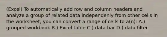 (Excel) To automatically add row and column headers and analyze a group of related data independenly from other cells in the worksheet, you can convert a range of cells to a(n): A.) grouped workbook B.) Excel table C.) data bar D.) data filter