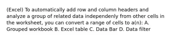 (Excel) To automatically add row and column headers and analyze a group of related data independenly from other cells in the worksheet, you can convert a range of cells to a(n): A. Grouped workbook B. Excel table C. Data Bar D. Data filter