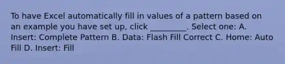 To have Excel automatically fill in values of a pattern based on an example you have set up, click _________. Select one: A. Insert: Complete Pattern B. Data: Flash Fill Correct C. Home: Auto Fill D. Insert: Fill