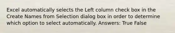 Excel automatically selects the Left column check box in the Create Names from Selection dialog box in order to determine which option to select automatically. Answers: True False