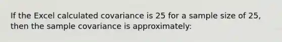 If the Excel calculated covariance is 25 for a sample size of 25, then the sample covariance is approximately: