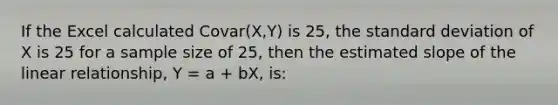 If the Excel calculated Covar(X,Y) is 25, the standard deviation of X is 25 for a sample size of 25, then the estimated slope of the linear relationship, Y = a + bX, is: