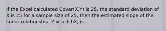 If the Excel calculated Covar(X,Y) is 25, the <a href='https://www.questionai.com/knowledge/kqGUr1Cldy-standard-deviation' class='anchor-knowledge'>standard deviation</a> of X is 25 for a sample size of 25, then the estimated slope of the linear relationship, Y = a + bX, is ...