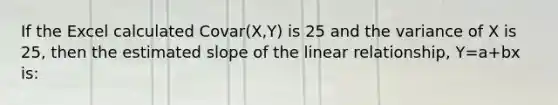 If the Excel calculated Covar(X,Y) is 25 and the variance of X is 25, then the estimated slope of the linear relationship, Y=a+bx is: