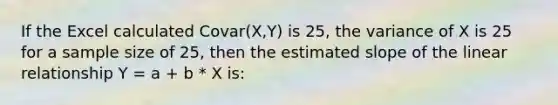 If the Excel calculated Covar(X,Y) is 25, the variance of X is 25 for a sample size of 25, then the estimated slope of the linear relationship Y = a + b * X is: