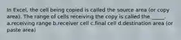 In Excel, the cell being copied is called the source area (or copy area). The range of cells receiving the copy is called the _____. a.receiving range b.receiver cell c.final cell d.destination area (or paste area)