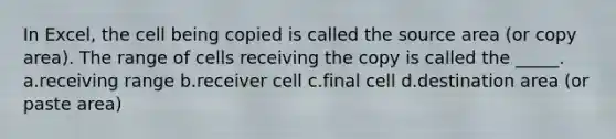 In Excel, the cell being copied is called the source area (or copy area). The range of cells receiving the copy is called the _____. a.receiving range b.receiver cell c.final cell d.destination area (or paste area)