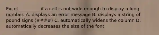 Excel _________ if a cell is not wide enough to display a long number. A. displays an error message B. displays a string of pound signs (####) C. automatically widens the column D. automatically decreases the size of the font