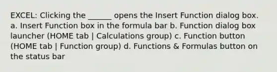 EXCEL: Clicking the ______ opens the Insert Function dialog box. a. Insert Function box in the formula bar b. Function dialog box launcher (HOME tab | Calculations group) c. Function button (HOME tab | Function group) d. Functions & Formulas button on the status bar