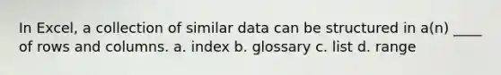 In Excel, a collection of similar data can be structured in a(n) ____ of rows and columns. a. index b. glossary c. list d. range