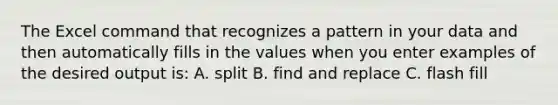 The Excel command that recognizes a pattern in your data and then automatically fills in the values when you enter examples of the desired output is: A. split B. find and replace C. flash fill