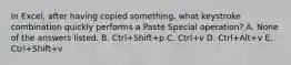 In Excel, after having copied something, what keystroke combination quickly performs a Paste Special operation? A. None of the answers listed. B. Ctrl+Shift+p C. Ctrl+v D. Ctrl+Alt+v E. Ctrl+Shift+v