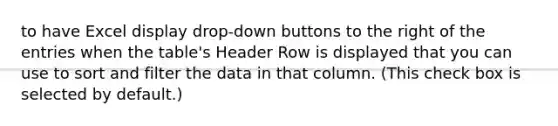 to have Excel display drop-down buttons to the right of the entries when the table's Header Row is displayed that you can use to sort and filter the data in that column. (This check box is selected by default.)