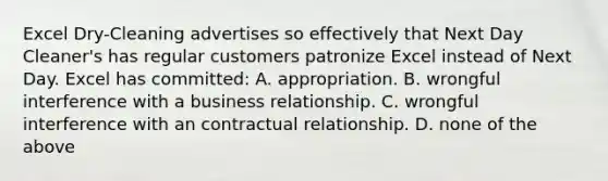 Excel Dry-Cleaning advertises so effectively that Next Day Cleaner's has regular customers patronize Excel instead of Next Day. Excel has committed: A. appropriation. B. wrongful interference with a business relationship. C. wrongful interference with an contractual relationship. D. none of the above