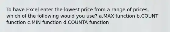 To have Excel enter the lowest price from a range of prices, which of the following would you use? a.MAX function b.COUNT function c.MIN function d.COUNTA function