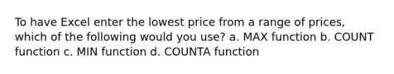 To have Excel enter the lowest price from a range of prices, which of the following would you use? a. MAX function b. COUNT function c. MIN function d. COUNTA function