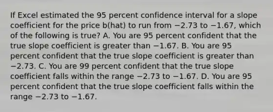 If Excel estimated the 95 percent confidence interval for a slope coefficient for the price b(hat) to run from −2.73 to −​1.67, which of the following is​ true? A. You are 95 percent confident that the true slope coefficient is <a href='https://www.questionai.com/knowledge/ktgHnBD4o3-greater-than' class='anchor-knowledge'>greater than</a> −1.67. B. You are 95 percent confident that the true slope coefficient is greater than −2.73. C. You are 99 percent confident that the true slope coefficient falls within the range −2.73 to −1.67. D. You are 95 percent confident that the true slope coefficient falls within the range −2.73 to −1.67.