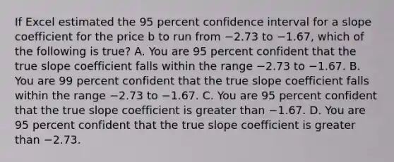 If Excel estimated the 95 percent confidence interval for a slope coefficient for the price b to run from −2.73 to −​1.67, which of the following is​ true? A. You are 95 percent confident that the true slope coefficient falls within the range −2.73 to −1.67. B. You are 99 percent confident that the true slope coefficient falls within the range −2.73 to −1.67. C. You are 95 percent confident that the true slope coefficient is greater than −1.67. D. You are 95 percent confident that the true slope coefficient is greater than −2.73.