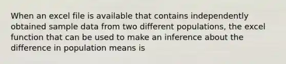 When an excel file is available that contains independently obtained sample data from two different populations, the excel function that can be used to make an inference about the difference in population means is