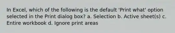 In Excel, which of the following is the default 'Print what' option selected in the Print dialog box? a. Selection b. Active sheet(s) c. Entire workbook d. Ignore print areas