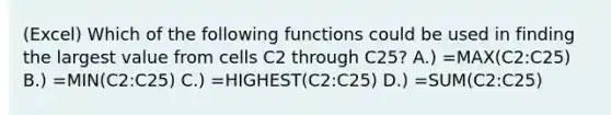 (Excel) Which of the following functions could be used in finding the largest value from cells C2 through C25? A.) =MAX(C2:C25) B.) =MIN(C2:C25) C.) =HIGHEST(C2:C25) D.) =SUM(C2:C25)