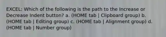 EXCEL: Which of the following is the path to the Increase or Decrease Indent button? a. (HOME tab | Clipboard group) b. (HOME tab | Editing group) c. (HOME tab | Alignment group) d. (HOME tab | Number group)