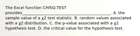 The Excel function CHISQ.TEST provides_____________________________________________. A. the sample value of a χ2 test statistic. B. random values associated with a χ2 distribution. C. the p-value associated with a χ2 hypothesis test. D. the critical value for the hypothesis test.