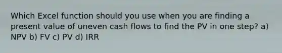 Which Excel function should you use when you are finding a present value of uneven cash flows to find the PV in one step? a) NPV b) FV c) PV d) IRR