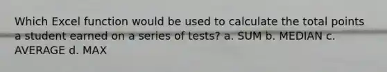 Which Excel function would be used to calculate the total points a student earned on a series of tests? a. SUM b. MEDIAN c. AVERAGE d. MAX