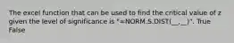 The excel function that can be used to find the critical value of z given the level of significance is "=NORM.S.DIST(__,__)". True False