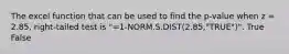 The excel function that can be used to find the p-value when z = 2.85, right-tailed test is "=1-NORM.S.DIST(2.85,"TRUE")". True False