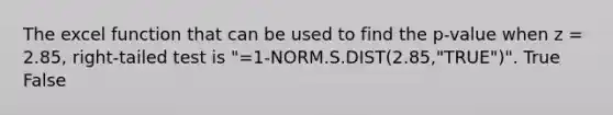 The excel function that can be used to find the p-value when z = 2.85, right-tailed test is "=1-NORM.S.DIST(2.85,"TRUE")". True False