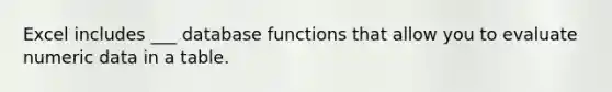 Excel includes ___ database functions that allow you to evaluate numeric data in a table.