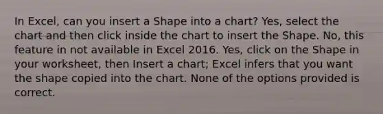 In Excel, can you insert a Shape into a chart? Yes, select the chart and then click inside the chart to insert the Shape. No, this feature in not available in Excel 2016. Yes, click on the Shape in your worksheet, then Insert a chart; Excel infers that you want the shape copied into the chart. None of the options provided is correct.