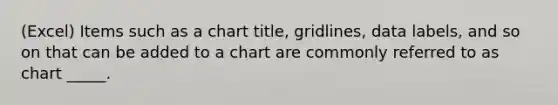 (Excel) Items such as a chart title, gridlines, data labels, and so on that can be added to a chart are commonly referred to as chart _____.