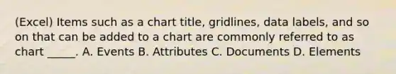 (Excel) Items such as a chart title, gridlines, data labels, and so on that can be added to a chart are commonly referred to as chart _____. A. Events B. Attributes C. Documents D. Elements