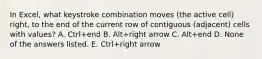 In Excel, what keystroke combination moves (the active cell) right, to the end of the current row of contiguous (adjacent) cells with values? A. Ctrl+end B. Alt+right arrow C. Alt+end D. None of the answers listed. E. Ctrl+right arrow