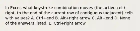 In Excel, what keystroke combination moves (the active cell) right, to the end of the current row of contiguous (adjacent) cells with values? A. Ctrl+end B. Alt+right arrow C. Alt+end D. None of the answers listed. E. Ctrl+right arrow