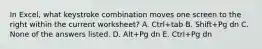 In Excel, what keystroke combination moves one screen to the right within the current worksheet? A. Ctrl+tab B. Shift+Pg dn C. None of the answers listed. D. Alt+Pg dn E. Ctrl+Pg dn