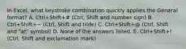 In Excel, what keystroke combination quickly applies the General format? A. Ctrl+Shift+# (Ctrl, Shift and number sign) B. Ctrl+Shift+~ (Ctrl, Shift and tilde) C. Ctrl+Shift+@ (Ctrl, Shift and "at" symbol) D. None of the answers listed. E. Ctrl+Shift+! (Ctrl, Shift and exclamation mark)