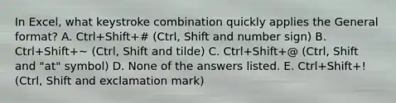 In Excel, what keystroke combination quickly applies the General format? A. Ctrl+Shift+# (Ctrl, Shift and number sign) B. Ctrl+Shift+~ (Ctrl, Shift and tilde) C. Ctrl+Shift+@ (Ctrl, Shift and "at" symbol) D. None of the answers listed. E. Ctrl+Shift+! (Ctrl, Shift and exclamation mark)