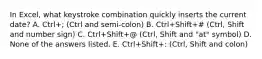 In Excel, what keystroke combination quickly inserts the current date? A. Ctrl+; (Ctrl and semi-colon) B. Ctrl+Shift+# (Ctrl, Shift and number sign) C. Ctrl+Shift+@ (Ctrl, Shift and "at" symbol) D. None of the answers listed. E. Ctrl+Shift+: (Ctrl, Shift and colon)