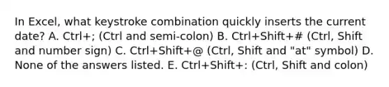 In Excel, what keystroke combination quickly inserts the current date? A. Ctrl+; (Ctrl and semi-colon) B. Ctrl+Shift+# (Ctrl, Shift and number sign) C. Ctrl+Shift+@ (Ctrl, Shift and "at" symbol) D. None of the answers listed. E. Ctrl+Shift+: (Ctrl, Shift and colon)